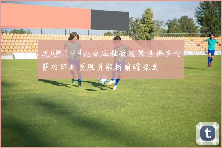 近6胜5中4比分压轴夜场聚焦佛罗伦萨对阵科莫胜负解析前瞻深度
